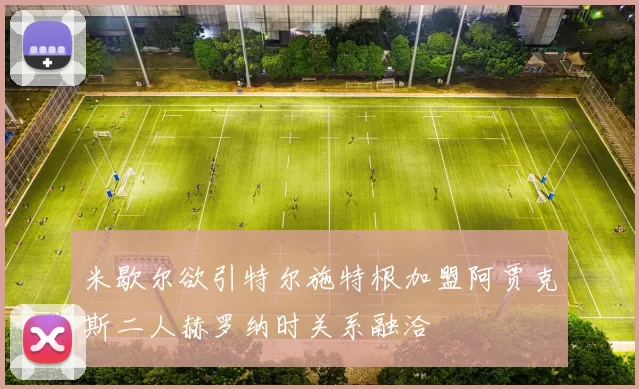 米歇尔欲引特尔施特根加盟阿贾克斯二人赫罗纳时关系融洽