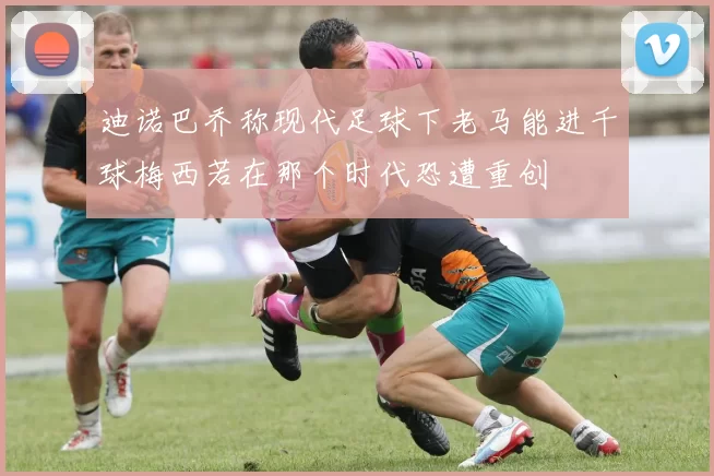 迪诺巴乔称现代足球下老马能进千球梅西若在那个时代恐遭重创