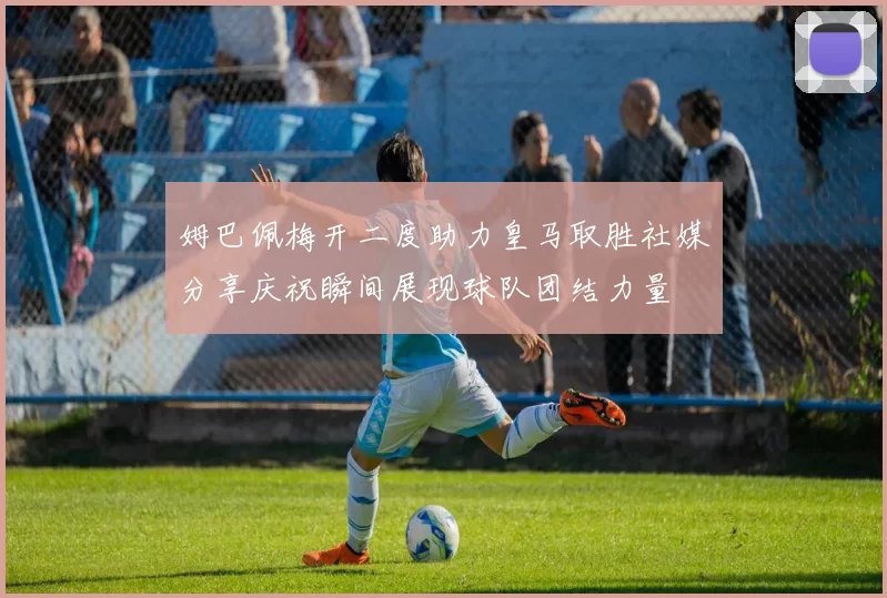 姆巴佩梅开二度助力皇马取胜社媒分享庆祝瞬间展现球队团结力量