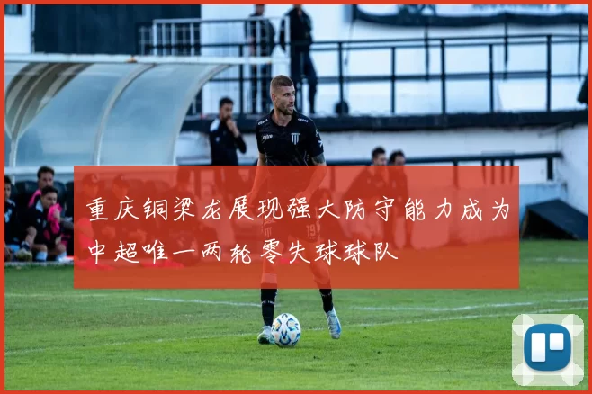 重庆铜梁龙展现强大防守能力成为中超唯一两轮零失球球队