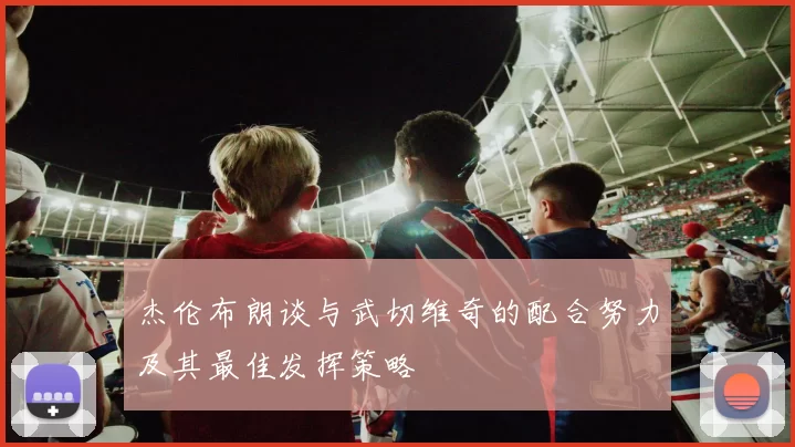杰伦布朗谈与武切维奇的配合努力及其最佳发挥策略